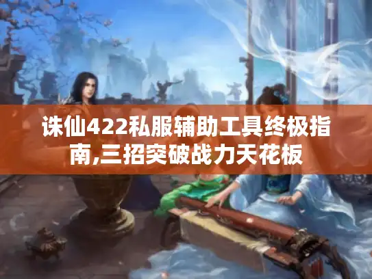诛仙422私服辅助工具终极指南,三招突破战力天花板