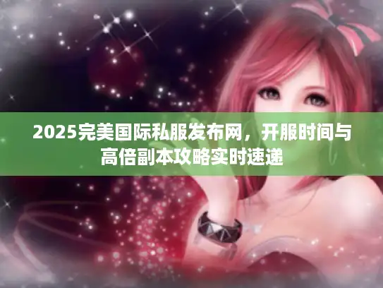 2025完美国际私服发布网，开服时间与高倍副本攻略实时速递