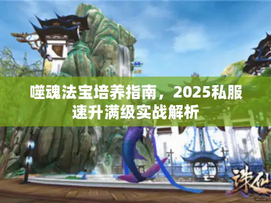 噬魂法宝培养指南，2025私服速升满级实战解析