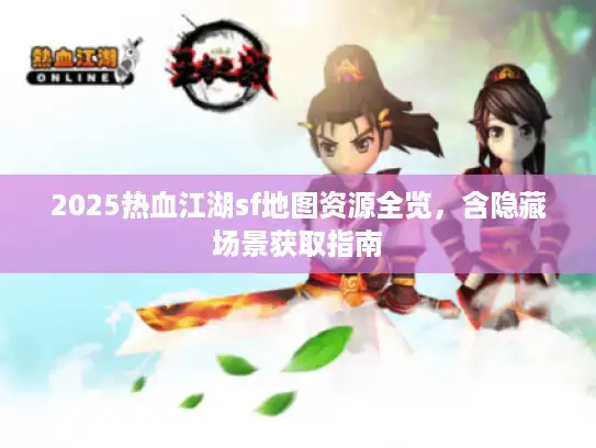 2025热血江湖sf地图资源全览，含隐藏场景获取指南