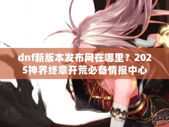 dnf新版本发布网在哪里?2025神界终章开荒必备情报中心 dnf新版本发布网在哪里?2025神界终章开荒必备情报中心