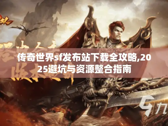 传奇世界sf发布站下载全攻略,2025避坑与资源整合指南 传奇世界sf发布站下载全攻略,2025避坑与资源整合指南