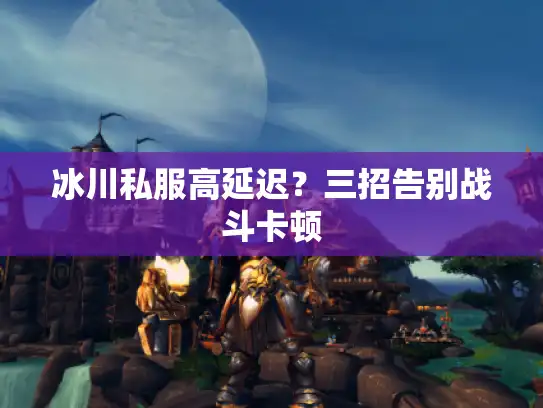 冰川私服高延迟？三招告别战斗卡顿