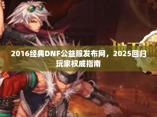 2016经典DNF公益服发布网，2025回归玩家权威指南