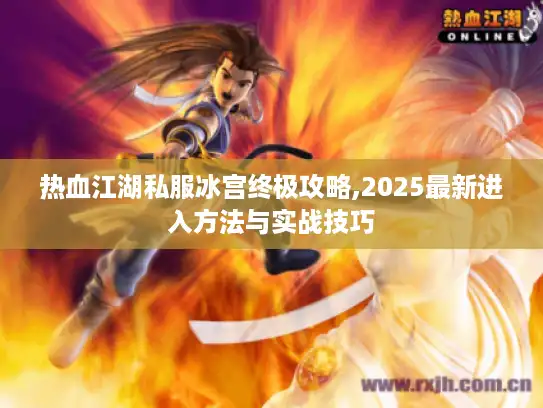 热血江湖私服冰宫终极攻略,2025最新进入方法与实战技巧 热血江湖私服冰宫终极攻略,2025最新进入方法与实战技巧