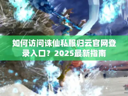 如何访问诛仙私服归云官网登录入口？2025最新指南