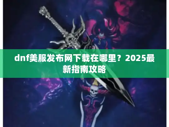 dnf美服发布网下载在哪里？2025最新指南攻略