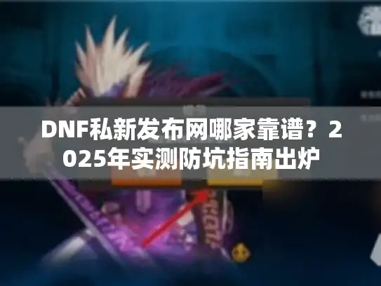DNF私新发布网哪家靠谱？2025年实测防坑指南出炉