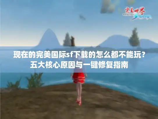 现在的完美国际sf下载的怎么都不能玩?五大核心原因与一键修复指南 现在的完美国际sf下载的怎么都不能玩?五大核心原因与一键修复指南