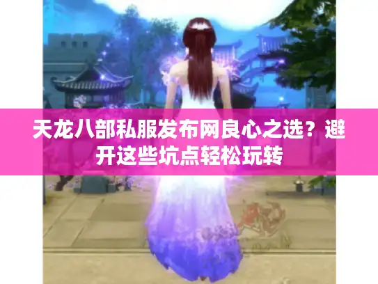 天龙八部私服发布网良心之选?避开这些坑点轻松玩转 天龙八部私服发布网良心之选?避开这些坑点轻松玩转