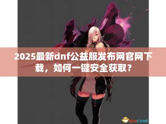 2025最新dnf公益服发布网官网下载，如何一键安全获取？