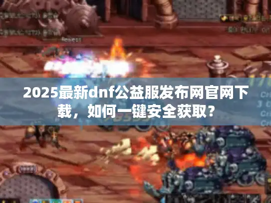 2025最新dnf公益服发布网官网下载，如何一键安全获取？