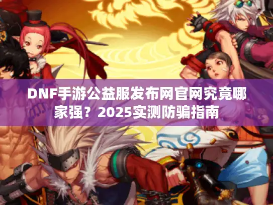 DNF手游公益服发布网官网究竟哪家强？2025实测防骗指南