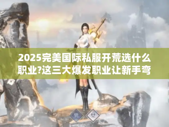 2025完美国际私服开荒选什么职业?这三大爆发职业让新手弯道超车