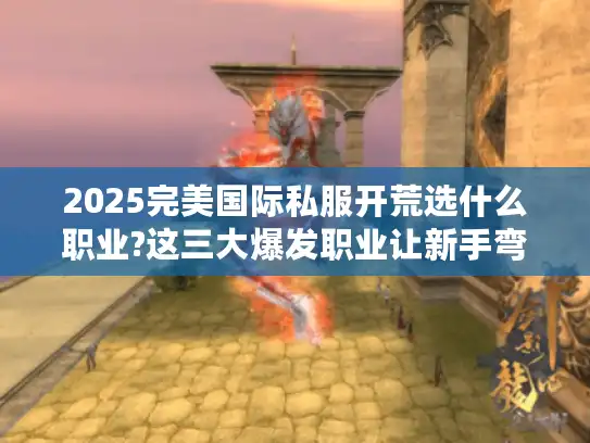 2025完美国际私服开荒选什么职业?这三大爆发职业让新手弯道超车