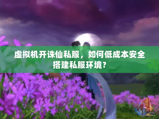 虚拟机开诛仙私服，如何低成本安全搭建私服环境？