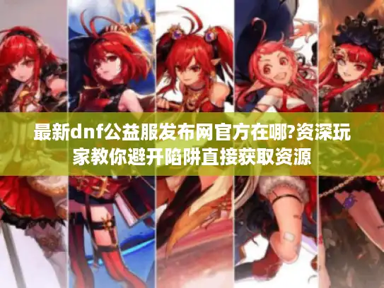 最新dnf公益服发布网官方在哪?资深玩家教你避开陷阱直接获取资源