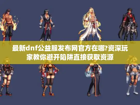 最新dnf公益服发布网官方在哪?资深玩家教你避开陷阱直接获取资源