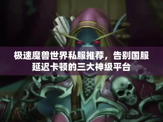 极速魔兽世界私服推荐，告别国服延迟卡顿的三大神级平台