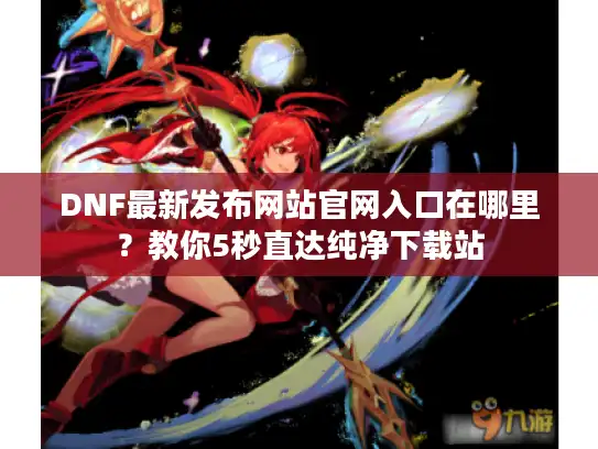 DNF最新发布网站官网入口在哪里?教你5秒直达纯净下载站 DNF最新发布网站官网入口在哪里?教你5秒直达纯净下载站