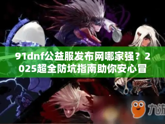 91dnf公益服发布网哪家强？2025超全防坑指南助你安心冒险