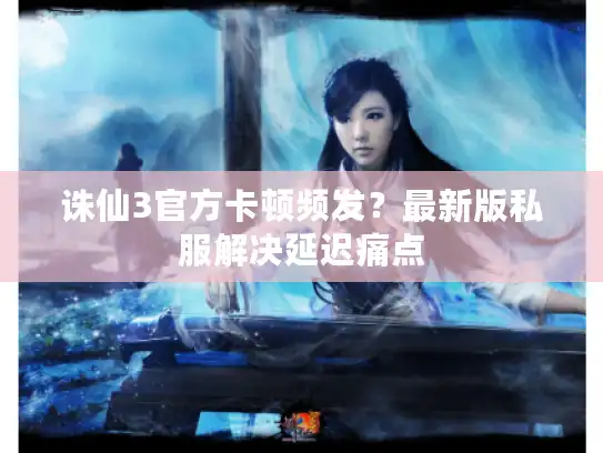 诛仙3官方卡顿频发？最新版私服解决延迟痛点