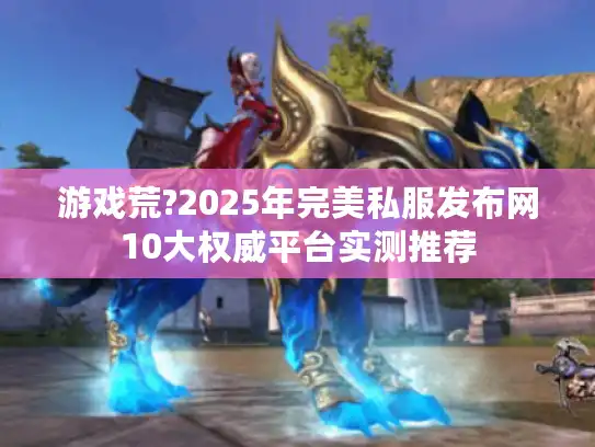 游戏荒?2025年完美私服发布网10大权威平台实测推荐 游戏荒?2025年完美私服发布网10大权威平台实测推荐