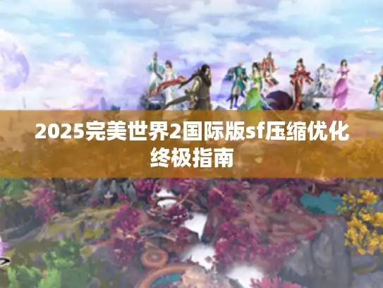 2025完美世界2国际版sf压缩优化终极指南 2025完美世界2国际版sf压缩优化终极指南