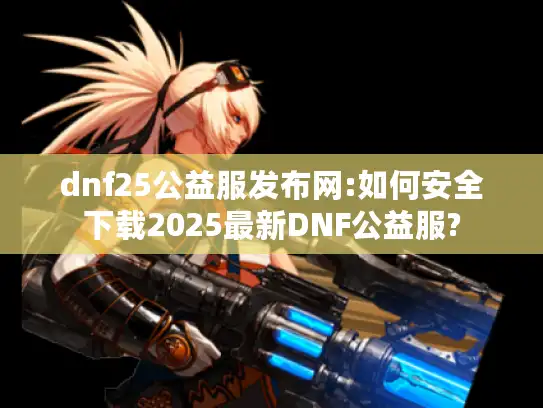 dnf25公益服发布网:如何安全下载2025最新DNF公益服?