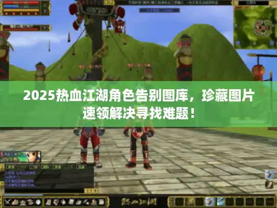 2025热血江湖角色告别图库，珍藏图片速领解决寻找难题！