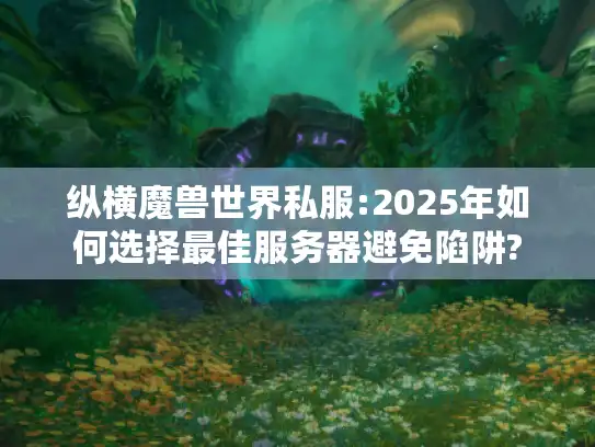 纵横魔兽世界私服:2025年如何选择最佳服务器避免陷阱?