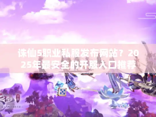 诛仙5职业私服发布网站?2025年最安全的开服入口推荐 诛仙5职业私服发布网站?2025年最安全的开服入口推荐