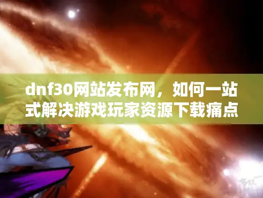dnf30网站发布网，如何一站式解决游戏玩家资源下载痛点？