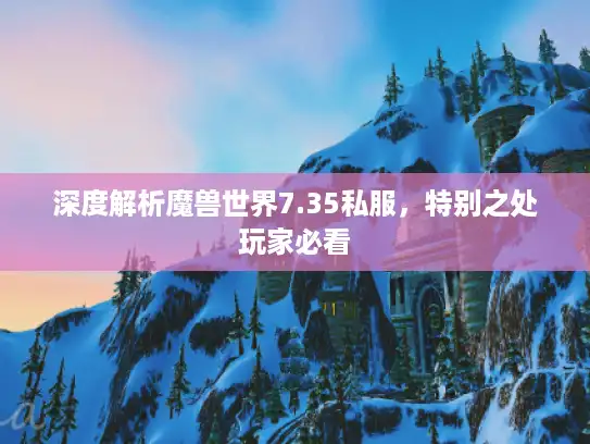 深度解析魔兽世界7.35私服，特别之处玩家必看