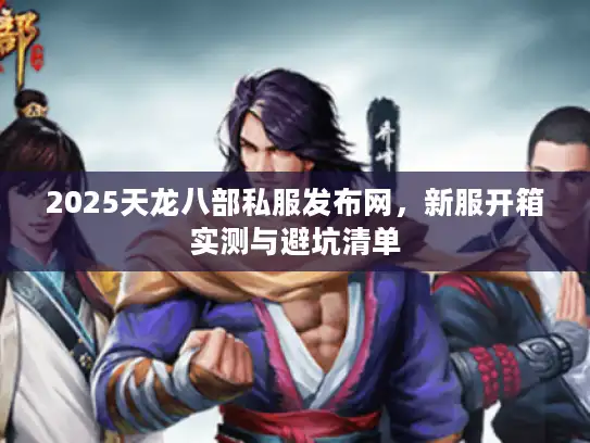 2025天龙八部私服发布网，新服开箱实测与避坑清单