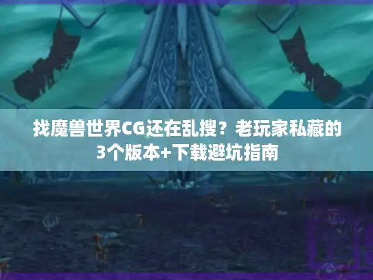 找魔兽世界CG还在乱搜？老玩家私藏的3个版本+下载避坑指南