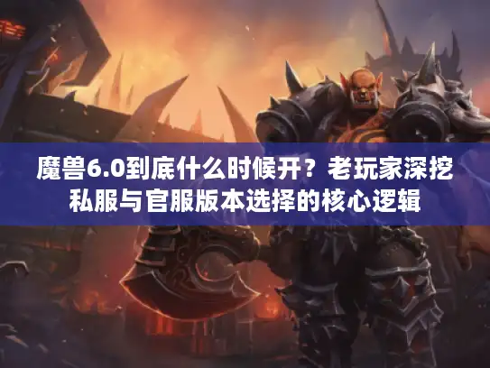 魔兽6.0到底什么时候开？老玩家深挖私服与官服版本选择的核心逻辑