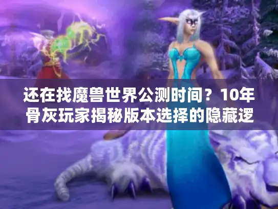 还在找魔兽世界公测时间？10年骨灰玩家揭秘版本选择的隐藏逻辑