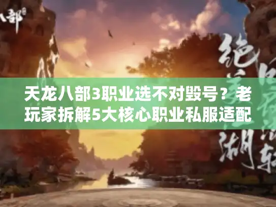 天龙八部3职业选不对毁号？老玩家拆解5大核心职业私服适配度+版本隐藏玩法