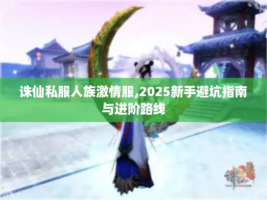 诛仙私服人族激情服,2025新手避坑指南与进阶路线 诛仙私服人族激情服,2025新手避坑指南与进阶路线
