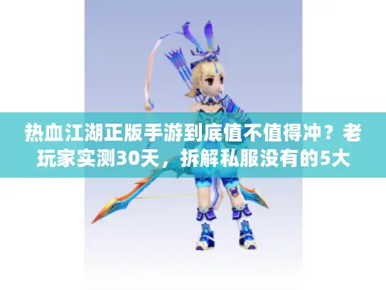 热血江湖正版手游到底值不值得冲？老玩家实测30天，拆解私服没有的5大核心体验