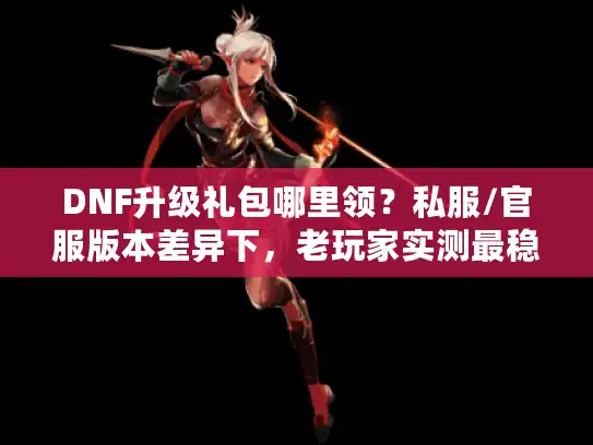 DNF升级礼包哪里领？私服/官服版本差异下，老玩家实测最稳领取路径