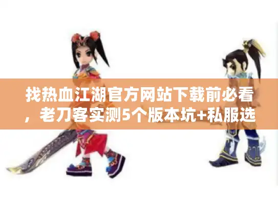 找热血江湖官方网站下载前必看，老刀客实测5个版本坑+私服选服终极技巧