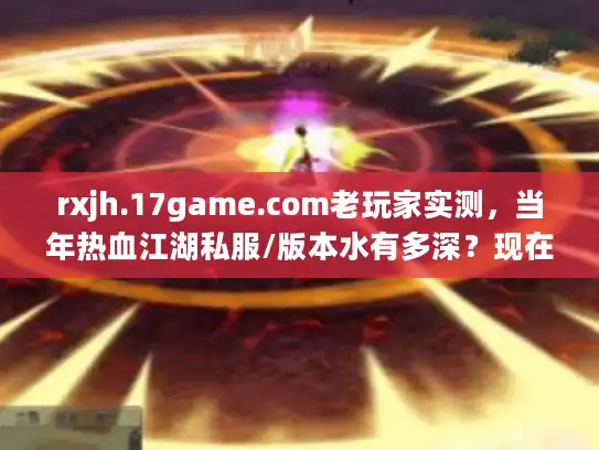 rxjh.17game.com老玩家实测，当年热血江湖私服/版本水有多深？现在还能找到靠谱的吗？