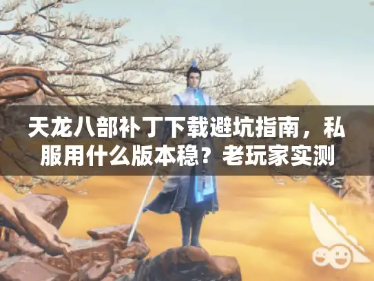 天龙八部补丁下载避坑指南，私服用什么版本稳？老玩家实测5类资源真伪