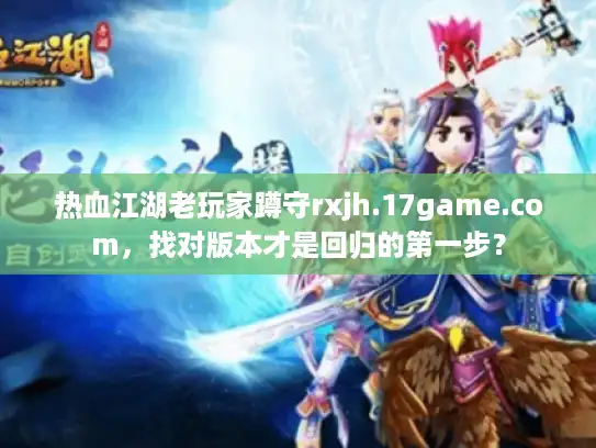 热血江湖老玩家蹲守rxjh.17game.com，找对版本才是回归的第一步？