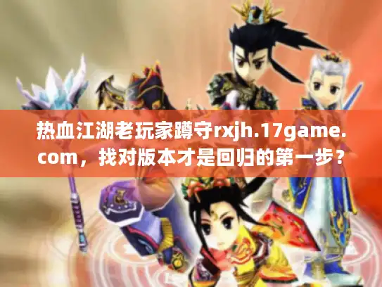 热血江湖老玩家蹲守rxjh.17game.com，找对版本才是回归的第一步？