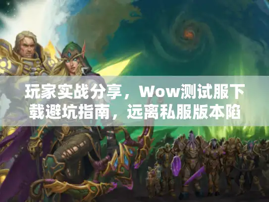 玩家实战分享，Wow测试服下载避坑指南，远离私服版本陷阱