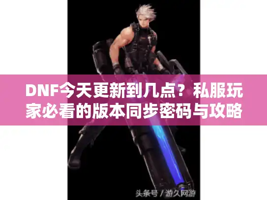 DNF今天更新到几点？私服玩家必看的版本同步密码与攻略避坑指南