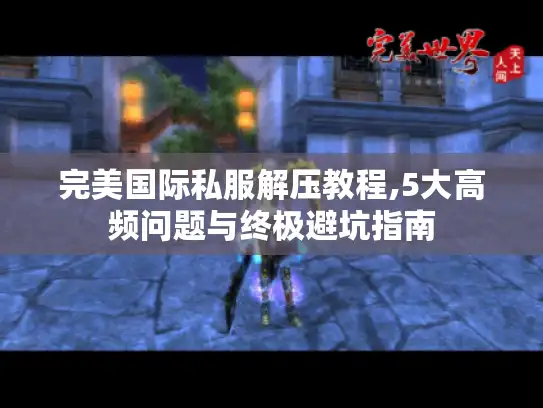 完美国际私服解压教程,5大高频问题与终极避坑指南 完美国际私服解压教程,5大高频问题与终极避坑指南